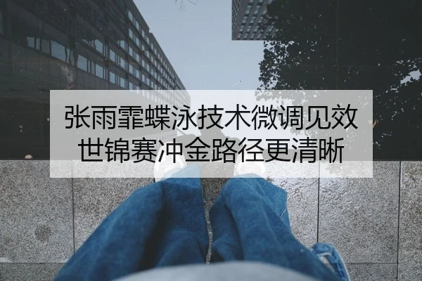 张雨霏蝶泳技术微调见效 世锦赛冲金路径更清晰