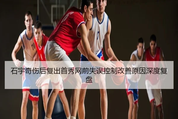 石宇奇伤后复出首秀网前失误控制改善原因深度复盘